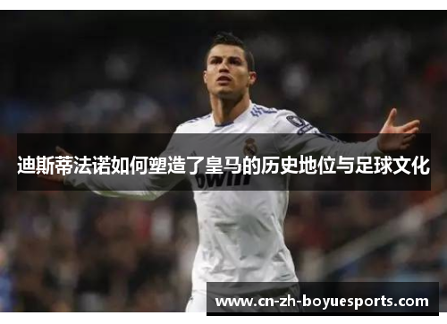 迪斯蒂法诺如何塑造了皇马的历史地位与足球文化