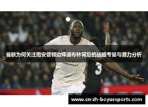 曼联为何关注南安普顿边锋迪布林背后的战略考量与潜力分析