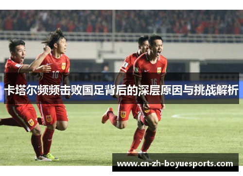 卡塔尔频频击败国足背后的深层原因与挑战解析 卡塔尔频频击败国足背后的深层原因与挑战解析