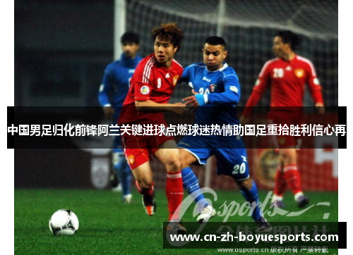 中国男足归化前锋阿兰关键进球点燃球迷热情助国足重拾胜利信心再 中国男足归化前锋阿兰关键进球点燃球迷热情助国足重拾胜利信心再